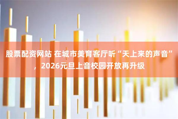 股票配资网站 在城市美育客厅听“天上来的声音”，2026元旦上音校园开放再升级