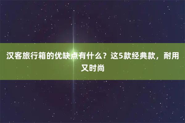 汉客旅行箱的优缺点有什么？这5款经典款，耐用又时尚