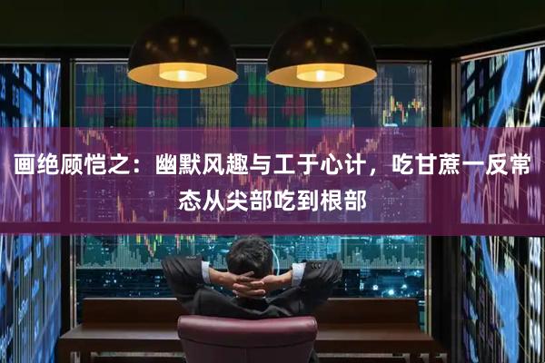 画绝顾恺之：幽默风趣与工于心计，吃甘蔗一反常态从尖部吃到根部