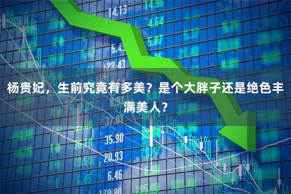 杨贵妃,生前究竟有多美?是个大胖子还是绝色丰满美人?