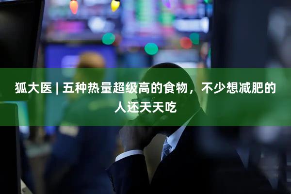 狐大医 | 五种热量超级高的食物，不少想减肥的人还天天吃