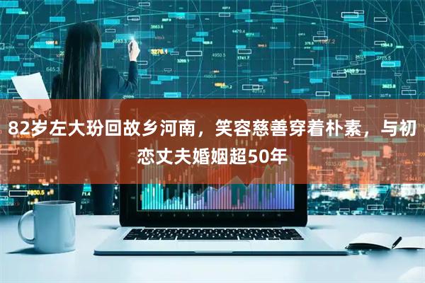 82岁左大玢回故乡河南，笑容慈善穿着朴素，与初恋丈夫婚姻超50年