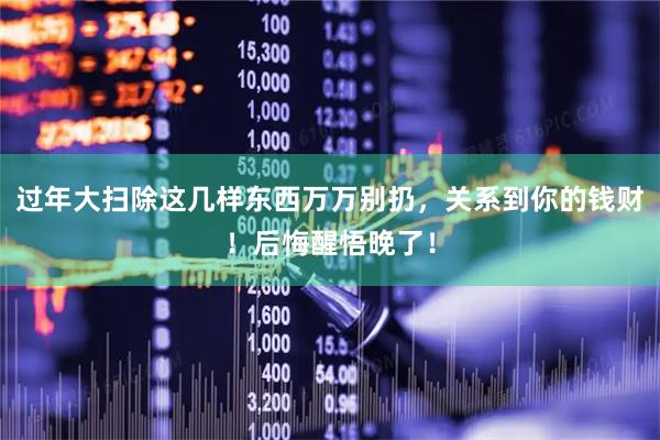 过年大扫除这几样东西万万别扔，关系到你的钱财！后悔醒悟晚了！