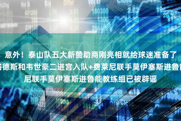 意外！泰山队五大新赞助商刚亮相就给球迷准备了三份惊喜大礼，格德斯和韦世豪二进宫入队+费莱尼联手莫伊塞斯进鲁能教练组已被辟谣