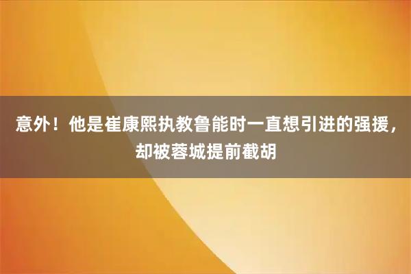 意外！他是崔康熙执教鲁能时一直想引进的强援，却被蓉城提前截胡