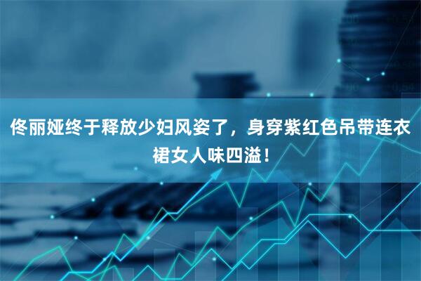 佟丽娅终于释放少妇风姿了，身穿紫红色吊带连衣裙女人味四溢！