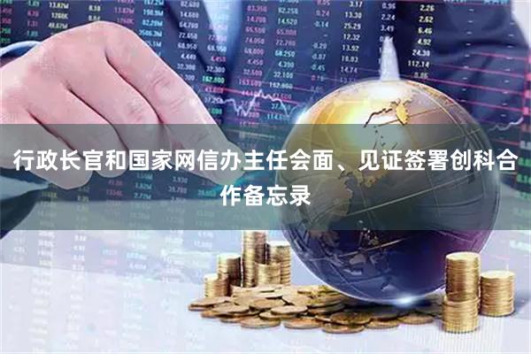 行政长官和国家网信办主任会面、见证签署创科合作备忘录