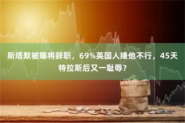 斯塔默被曝将辞职，69%英国人嫌他不行，45天特拉斯后又一耻辱？