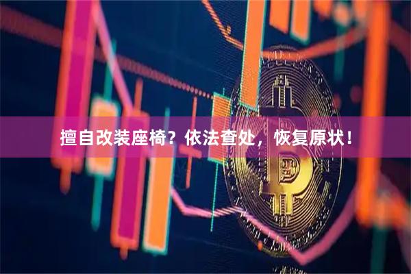 擅自改装座椅？依法查处，恢复原状！