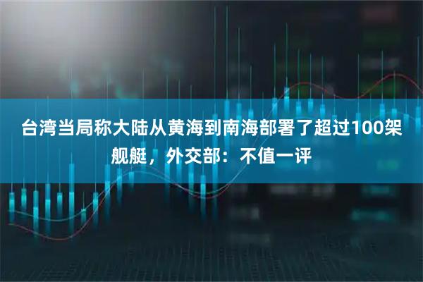 台湾当局称大陆从黄海到南海部署了超过100架舰艇，外交部：不值一评