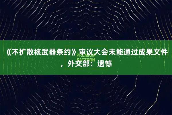 《不扩散核武器条约》审议大会未能通过成果文件，外交部：遗憾