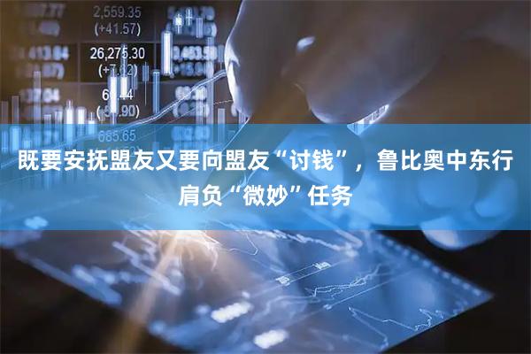 既要安抚盟友又要向盟友“讨钱”，鲁比奥中东行肩负“微妙”任务