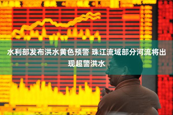 水利部发布洪水黄色预警 珠江流域部分河流将出现超警洪水
